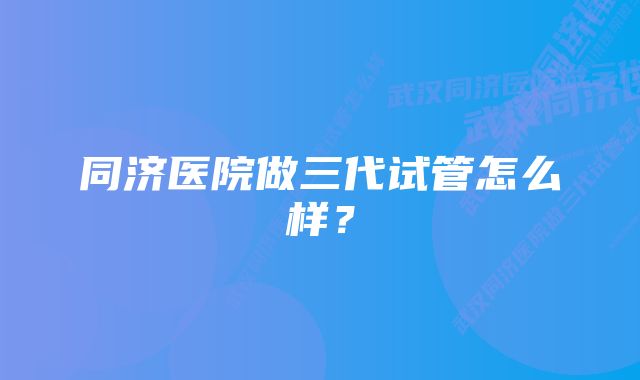 同济医院做三代试管怎么样？