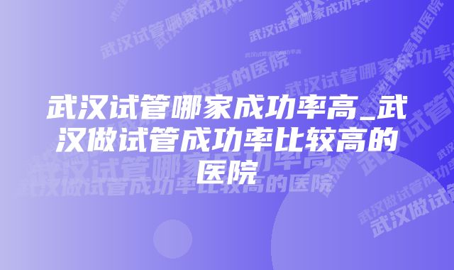 武汉试管哪家成功率高_武汉做试管成功率比较高的医院