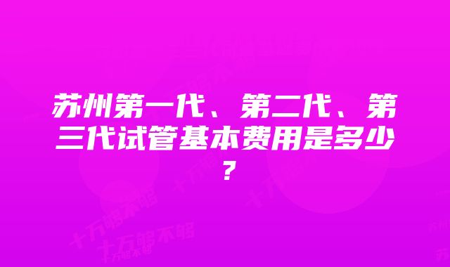 苏州第一代、第二代、第三代试管基本费用是多少？