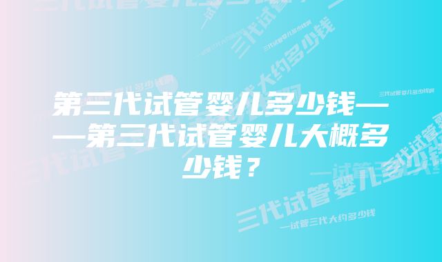 第三代试管婴儿多少钱——第三代试管婴儿大概多少钱？