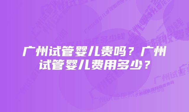 广州试管婴儿贵吗？广州试管婴儿费用多少？