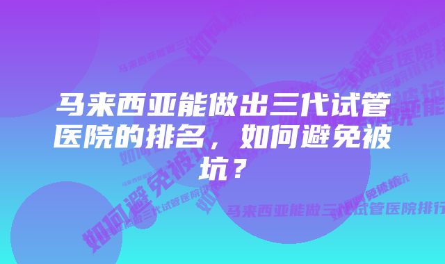 马来西亚能做出三代试管医院的排名，如何避免被坑？