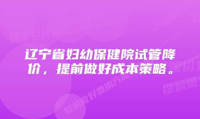 辽宁省妇幼保健院试管降价，提前做好成本策略。