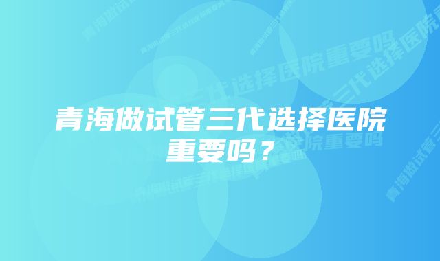 青海做试管三代选择医院重要吗？