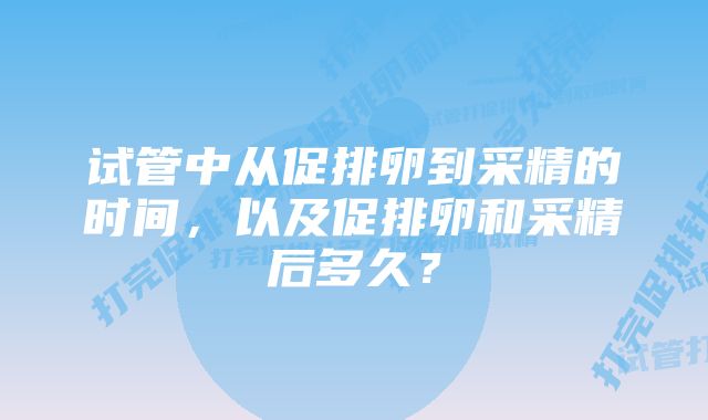 试管中从促排卵到采精的时间，以及促排卵和采精后多久？