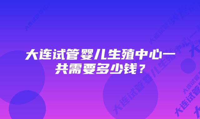 大连试管婴儿生殖中心一共需要多少钱？