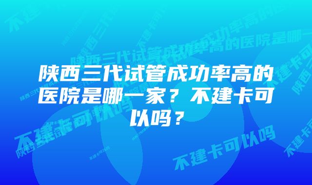 陕西三代试管成功率高的医院是哪一家？不建卡可以吗？