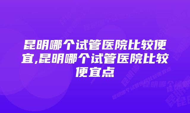 昆明哪个试管医院比较便宜,昆明哪个试管医院比较便宜点