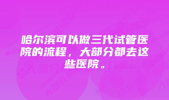 哈尔滨可以做三代试管医院的流程，大部分都去这些医院。