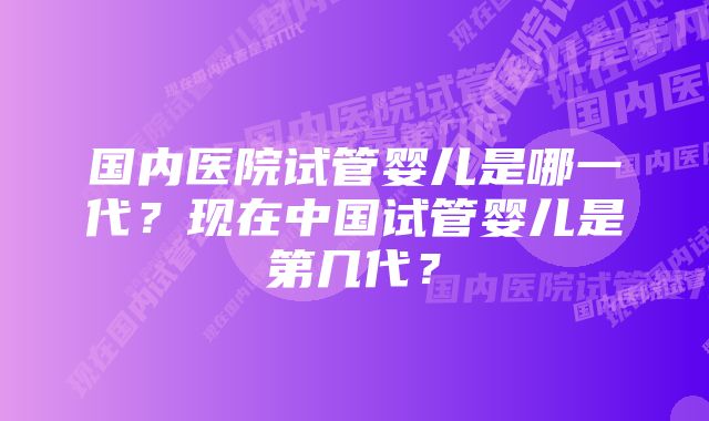 国内医院试管婴儿是哪一代？现在中国试管婴儿是第几代？