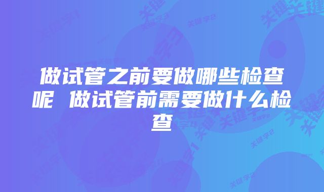 做试管之前要做哪些检查呢 做试管前需要做什么检查