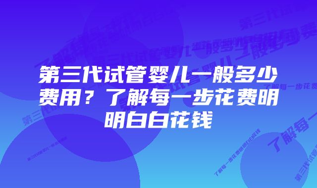 第三代试管婴儿一般多少费用？了解每一步花费明明白白花钱