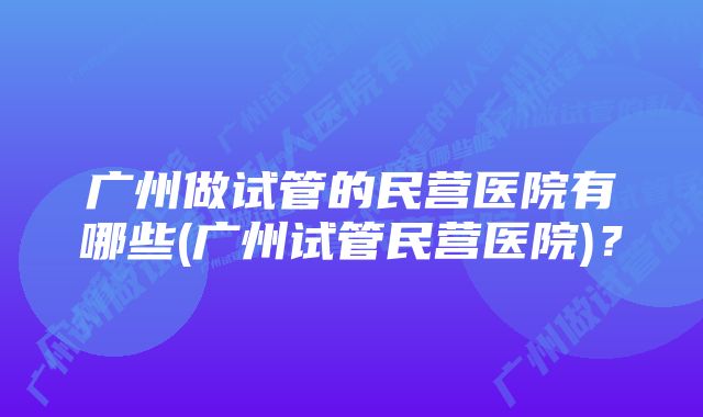 广州做试管的民营医院有哪些(广州试管民营医院)？