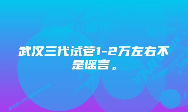 武汉三代试管1-2万左右不是谣言。