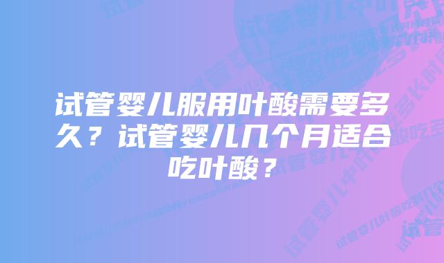 试管婴儿服用叶酸需要多久？试管婴儿几个月适合吃叶酸？