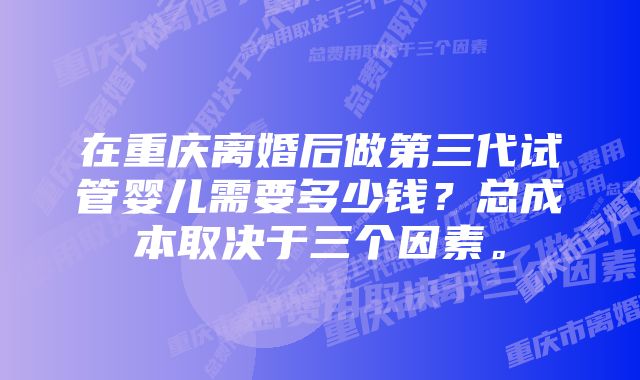 在重庆离婚后做第三代试管婴儿需要多少钱？总成本取决于三个因素。