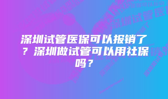 深圳试管医保可以报销了？深圳做试管可以用社保吗？