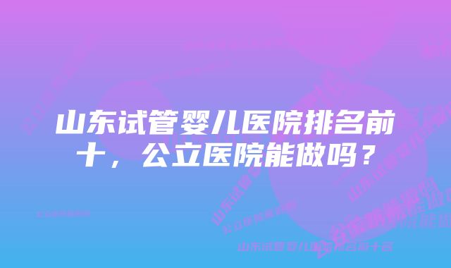 山东试管婴儿医院排名前十，公立医院能做吗？