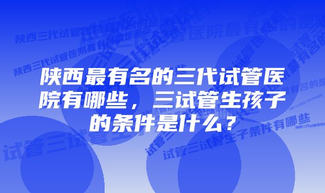 陕西最有名的三代试管医院有哪些，三试管生孩子的条件是什么？