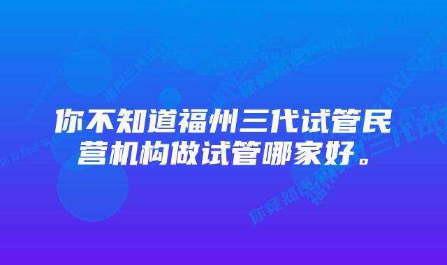 你不知道福州三代试管民营机构做试管哪家好。