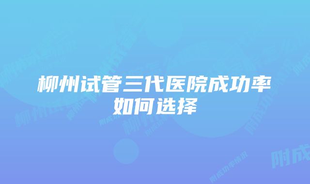 柳州试管三代医院成功率如何选择