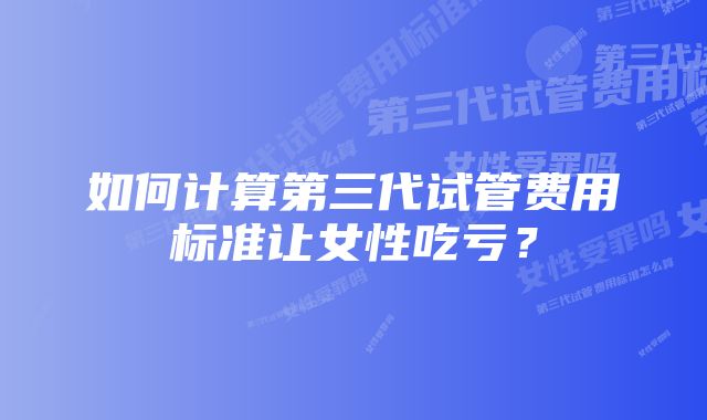 如何计算第三代试管费用标准让女性吃亏？