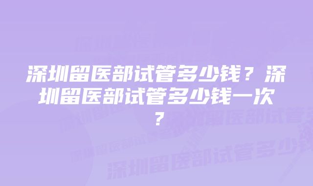 深圳留医部试管多少钱？深圳留医部试管多少钱一次？