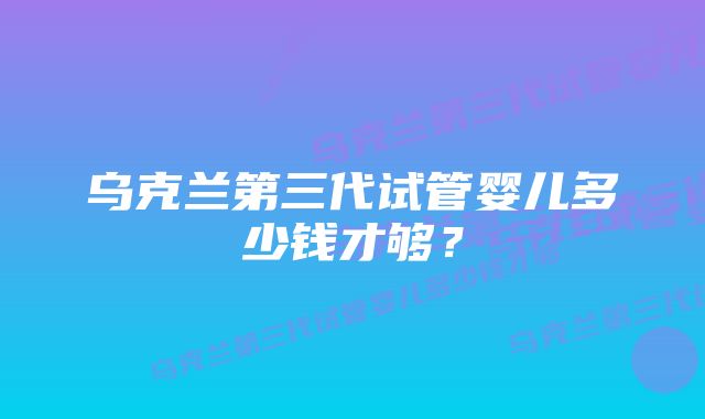 乌克兰第三代试管婴儿多少钱才够？