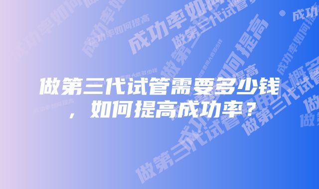 做第三代试管需要多少钱，如何提高成功率？