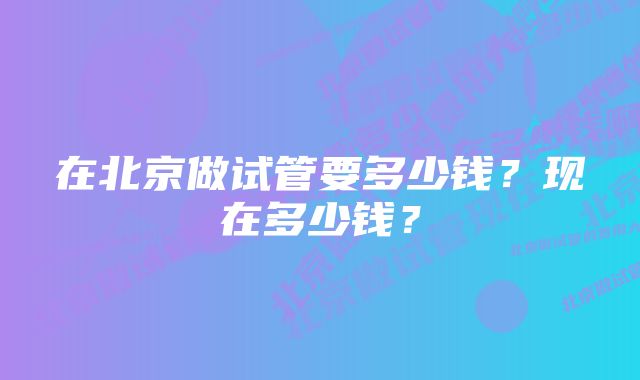 在北京做试管要多少钱？现在多少钱？