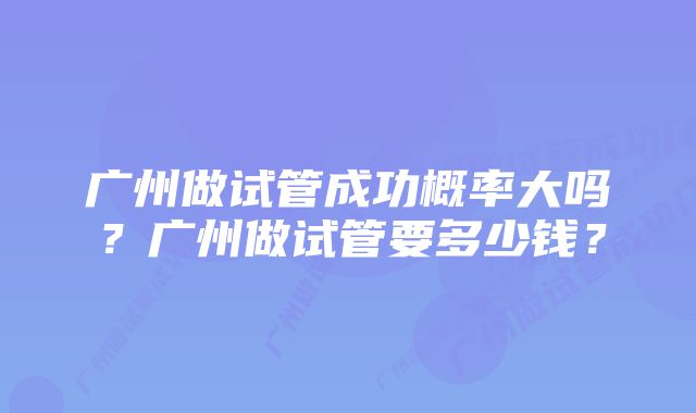 广州做试管成功概率大吗？广州做试管要多少钱？