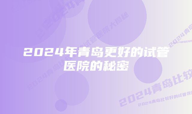 2024年青岛更好的试管医院的秘密