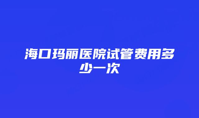 海口玛丽医院试管费用多少一次