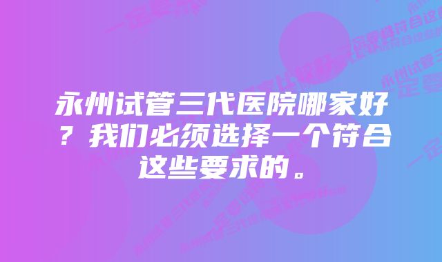 永州试管三代医院哪家好？我们必须选择一个符合这些要求的。