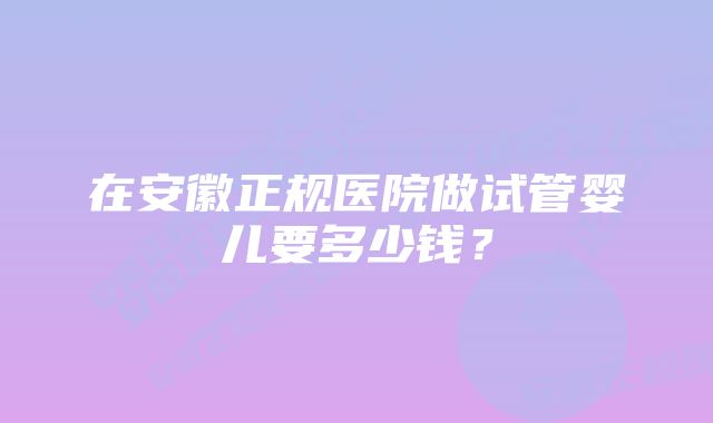 在安徽正规医院做试管婴儿要多少钱？