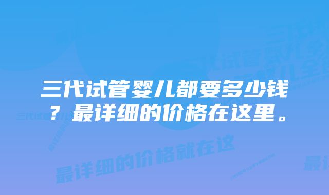 三代试管婴儿都要多少钱？最详细的价格在这里。