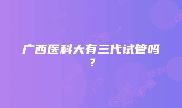 广西医科大有三代试管吗？