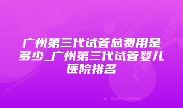 广州第三代试管总费用是多少_广州第三代试管婴儿医院排名