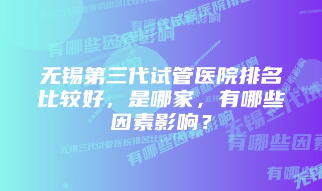 无锡第三代试管医院排名比较好，是哪家，有哪些因素影响？