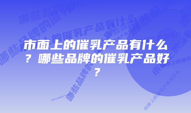 市面上的催乳产品有什么？哪些品牌的催乳产品好？