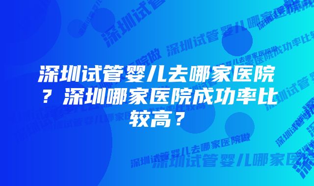 深圳试管婴儿去哪家医院？深圳哪家医院成功率比较高？