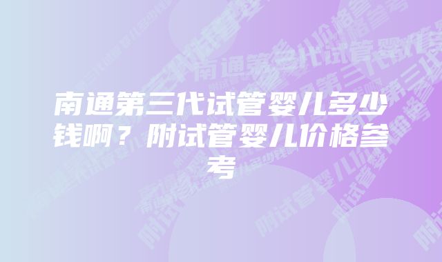 南通第三代试管婴儿多少钱啊？附试管婴儿价格参考