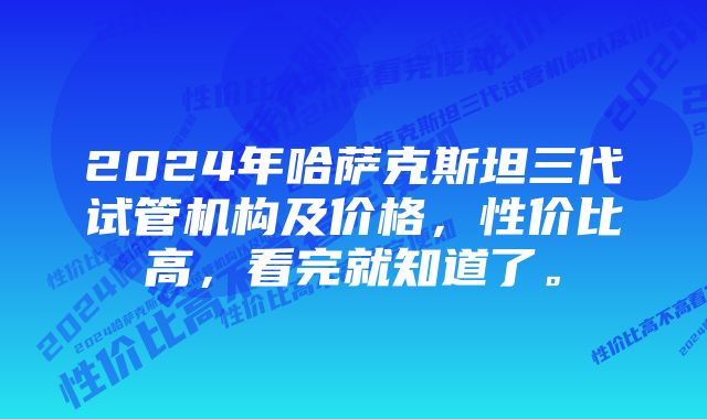 2024年哈萨克斯坦三代试管机构及价格，性价比高，看完就知道了。