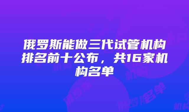 俄罗斯能做三代试管机构排名前十公布，共16家机构名单