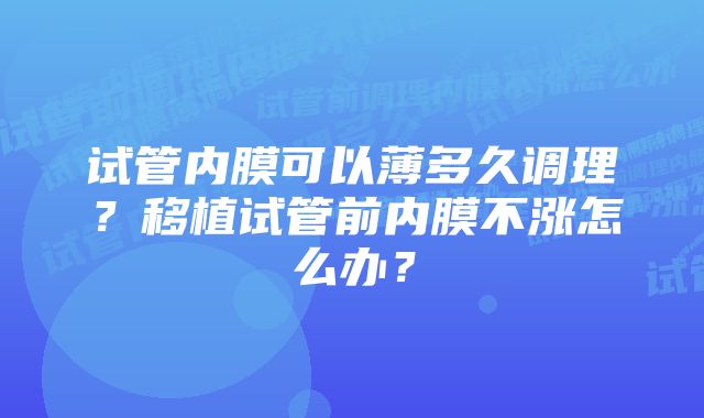 试管内膜可以薄多久调理？移植试管前内膜不涨怎么办？