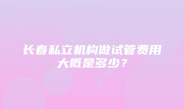 长春私立机构做试管费用大概是多少？