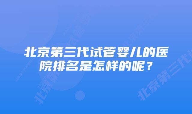 北京第三代试管婴儿的医院排名是怎样的呢？