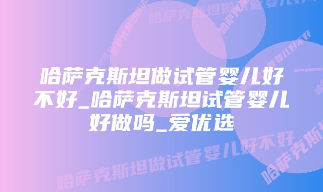 哈萨克斯坦做试管婴儿好不好_哈萨克斯坦试管婴儿好做吗_爱优选