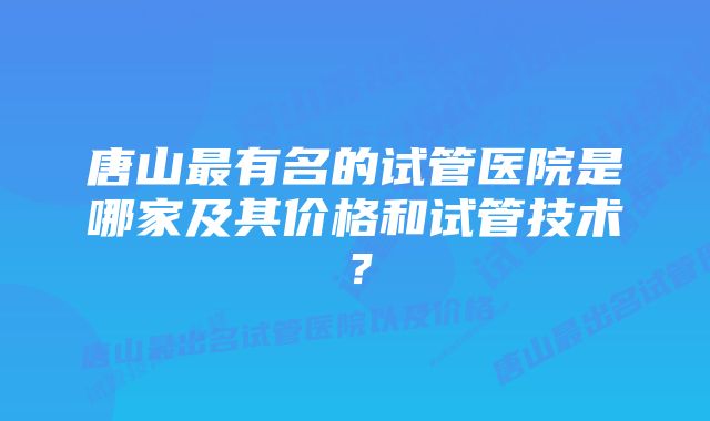 唐山最有名的试管医院是哪家及其价格和试管技术？