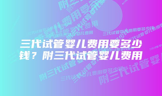 三代试管婴儿费用要多少钱？附三代试管婴儿费用